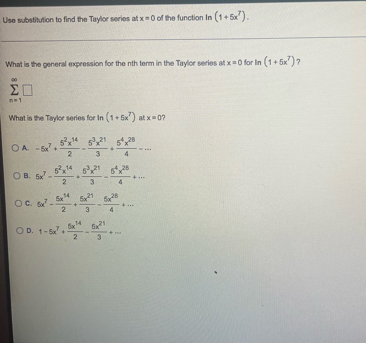 Use substitution to find the Taylor series at x = 0 of the function In (1+5x²).
What is the general expression for the nth term in the Taylor series at x = 0 for In (1+5x²)?
00
n=1
What is the Taylor series for In (1+5x7) at x = 0?
OA. -5x² +
O
B. 5x7
OC. 5x7-
52x14
2
14
5x
52x14 53x21 54x28
2
3
4
2
OD. 1-5x +
+
5x21
3
14
5x
53x21
3
2
+
5x21
3
5x
54x28
4
28
4
+...
+...
+ ...