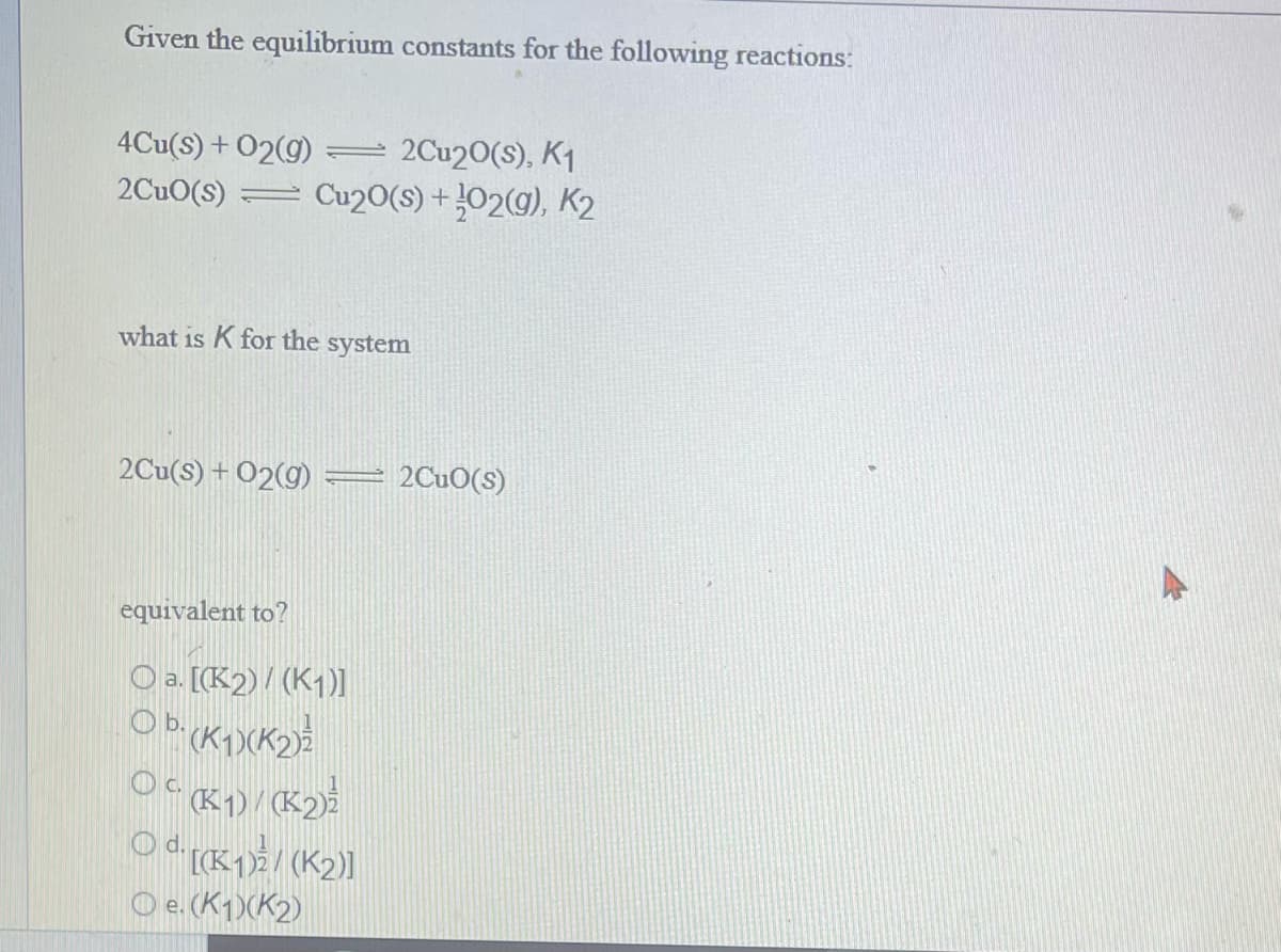 Given the equilibrium constants for the following reactions:
4Cu(s) + O2(g) = 2Cu20(s), K₁
2CuO(S) = Cu20(s) + O2(g), K2
what is K for the system
2Cu(s) + O2(g)
equivalent to?
O a. [(K2)/(K1)]
Ob. (K1)(K2)
OcK1)/(K2) ²
O d. [(K-1) ²2 / (K₂)]
Oe. (K1)(K₂)
2Cuo(s)