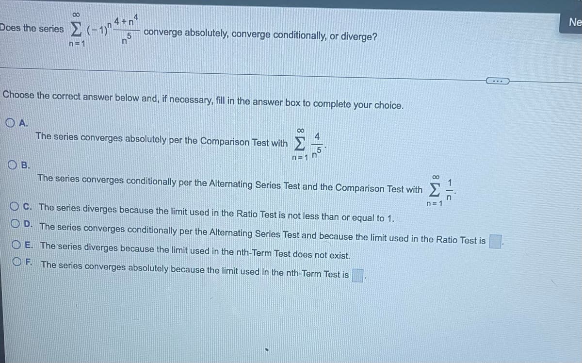 8
4+n
15
Does the series (-1)" converge absolutely, converge conditionally, or diverge?
n=1
n
Choose the correct answer below and, if necessary, fill in the answer box to complete your choice.
Ο Α.
80
The series converges absolutely per the Comparison Test with 4
5
n=1 n
О в.
The series converges conditionally per the Alternating Series Test and the Comparison Test with
∞
OE. The series diverges because the limit used in the nth-Term Test does not exist.
OF. The series converges absolutely because the limit used in the nth-Term Test is
n=1
OC. The series diverges because the limit used in the Ratio Test is not less than or equal to 1.
D. The series converges conditionally per the Alternating Series Test and because the limit used in the Ratio Test is
...
Ne
