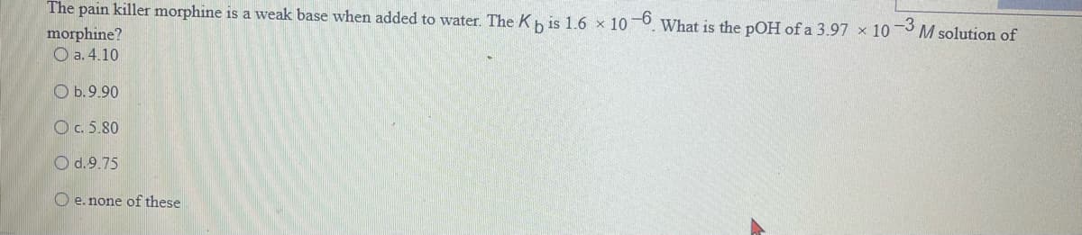 The pain killer morphine is a weak base when added to water. The Kb is 1.6 x 10-6. What is the pOH of a 3.97 x 10-3 M solution of
morphine?
Oa. 4.10
b. 9.90
c. 5.80
d.9.75
e. none of these