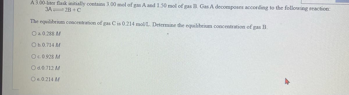 A 3.00-liter flask initially contains 3.00 mol of gas A and 1.50 mol of gas B. Gas A decomposes according to the following reaction:
3A2B+C
The equilibrium concentration of gas C is 0.214 mol/L. Determine the equilibrium concentration of gas B.
a. 0.288 M
Ob.0.714 M
OC. 0.928 M
O d. 0.712 M
O e. 0.214 M
