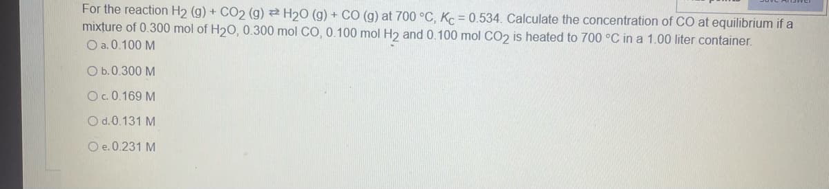 For the reaction H2 (g) + CO2 (g) H₂O (g) + CO (g) at 700 °C, Kc = 0.534. Calculate the concentration of CO at equilibrium if a
mixture of 0.300 mol of H₂O, 0.300 mol CO, 0.100 mol H2 and 0.100 mol CO2 is heated to 700 °C in a 1.00 liter container.
O a. 0.100 M
O b.0.300 M
O c. 0.169 M
O d. 0.131 M
O e. 0.231 M