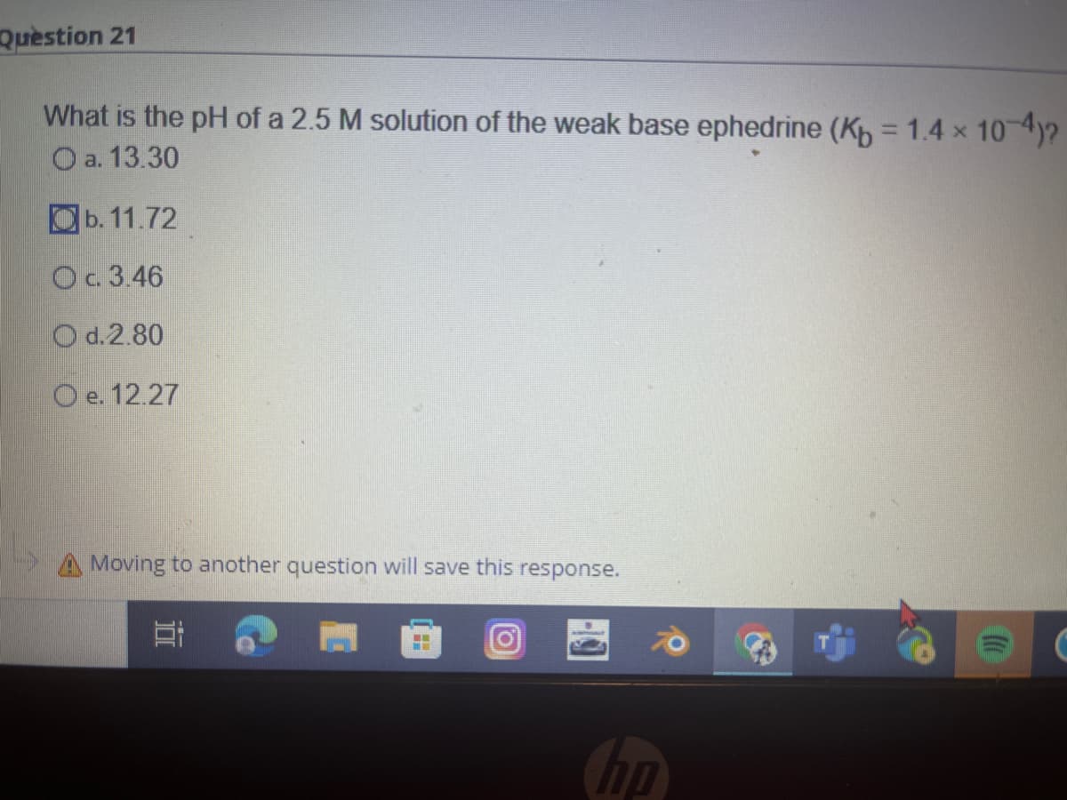 Question 21
What is the pH of a 2.5 M solution of the weak base ephedrine (Kb = 1.4 x 10-4)?
a. 13.30
b. 11.72
O c. 3.46
O d.2.80
O e. 12.27
A Moving to another question will save this response.
H
ho