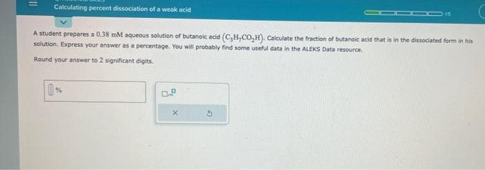 Calculating percent dissociation of a weak acid
015
A student prepares a 0.38 mM aqueous solution of butanoic acid (C₂H,CO₂H). Calculate the fraction of butanoic acid that is in the dissociated form in his
solution. Express your answer as a percentage. You will probably find some useful data in the ALEKS Data resource.
Round your answer to 2 significant digits.