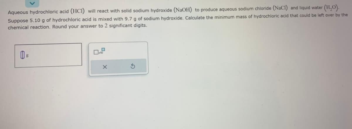 Aqueous hydrochloric acid (HCI) will react with solid sodium hydroxide (NaOH) to produce aqueous sodium chloride (NaCl) and liquid water (H₂O).
Suppose 5.10 g of hydrochloric acid is mixed with 9.7 g of sodium hydroxide. Calculate the minimum mass of hydrochloric acid that could be left over by the
chemical reaction. Round your answer to 2 significant digits.
B
10
X