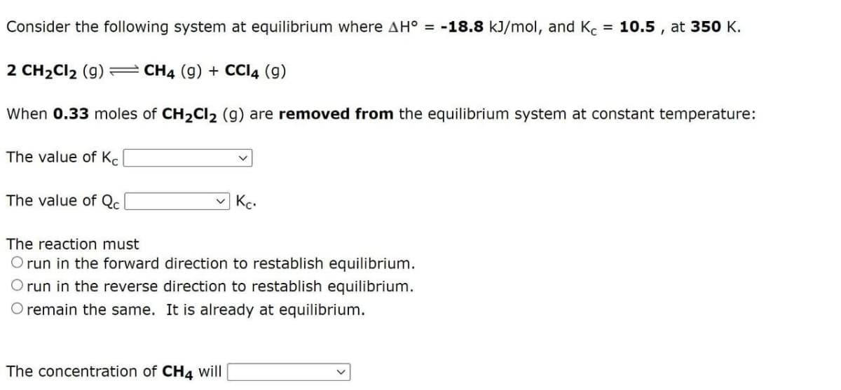 Consider the following system at equilibrium where AH° = -18.8 kJ/mol, and Kc = 10.5, at 350 K.
2 CH₂Cl₂ (9) CH4 (9) + CCI4 (9)
When 0.33 moles of CH₂Cl₂ (g) are removed from the equilibrium system at constant temperature:
The value of Kc
The value of Qc
Kc.
The reaction must
O run in the forward direction to restablish equilibrium.
O run in the reverse direction to restablish equilibrium.
O remain the same. It is already at equilibrium.
The concentration of CH4 will