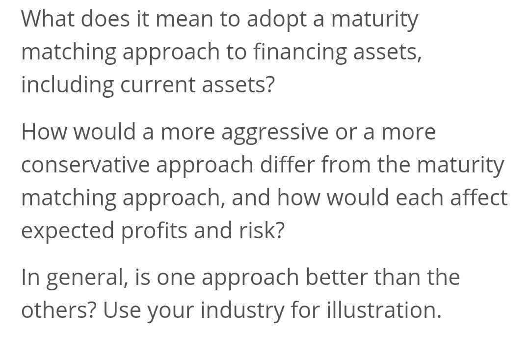 What does it mean to adopt a maturity
matching approach to financing assets,
including current assets?
How would a more aggressive or a more
conservative approach differ from the maturity
matching approach, and how would each affect
expected profits and risk?
In general, is one approach better than the
others? Use your industry for illustration.
