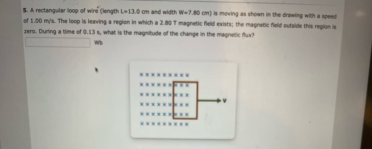 5. A rectangular loop of wire (length L=13.0 cm and width W=7.80 cm) is moving as shown in the drawing with a speed
of 1.00 m/s. The loop is leaving a region in which a 2.80 T magnetic field exists; the magnetic field outside this region is
zero. During a time of 0.13 s, what is the magnitude of the change in the magnetic flux?
Wb
XXXX
XXX
XXXXXXXXX
xxxxxxxxx
xxxxxxxxx
XXXXXXXXX
XX