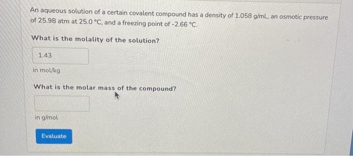 An aqueous solution of a certain covalent compound has a density of 1.058 g/mL, an osmotic pressure
of 25.98 atm at 25.0 °C, and a freezing point of -2.66 °C.
What is the molality of the solution?
1.43
in mol/kg
What is the molar mass of the compound?
in g/mol
Evaluate
