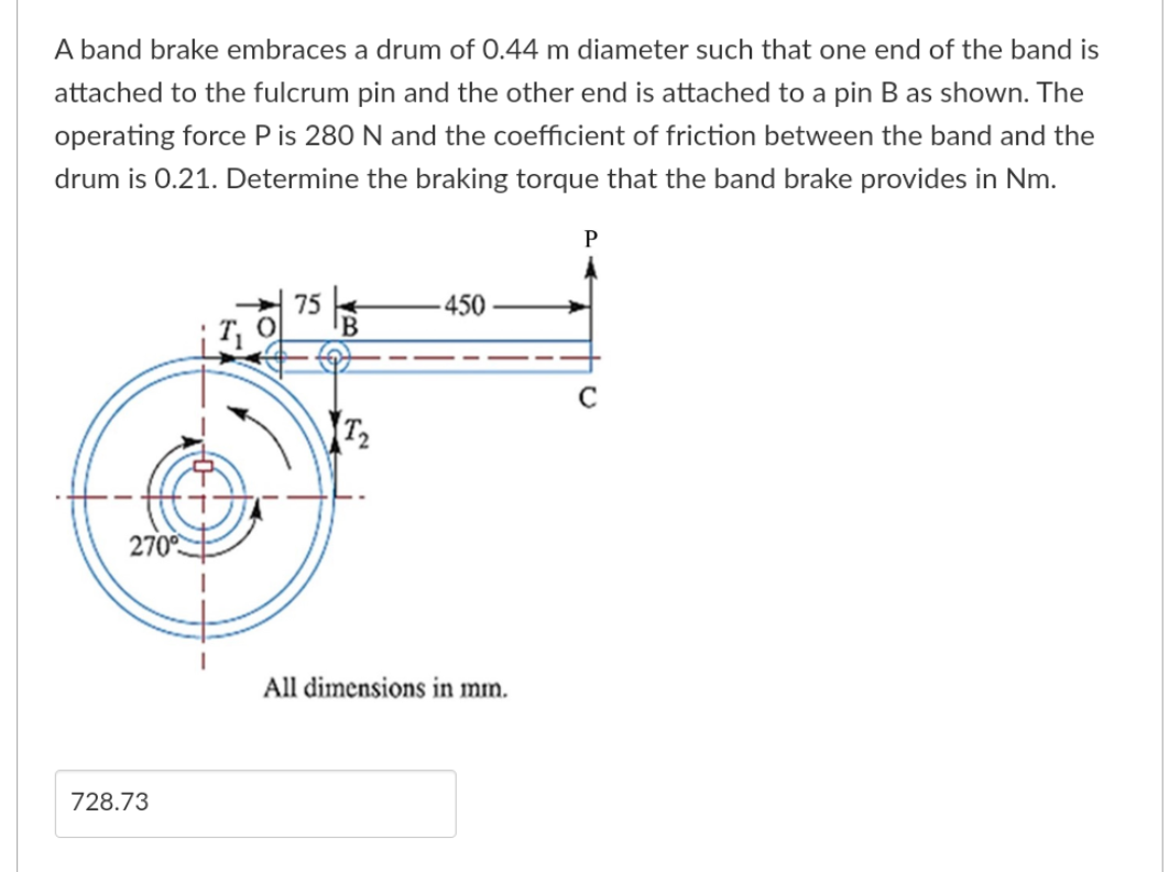 A band brake embraces a drum of 0.44 m diameter such that one end of the band is
attached to the fulcrum pin and the other end is attached to a pin B as shown. The
operating force P is 280 N and the coefficient of friction between the band and the
drum is 0.21. Determine the braking torque that the band brake provides in Nm.
270°
728.73
75
T₂
450
All dimensions in mm.
P