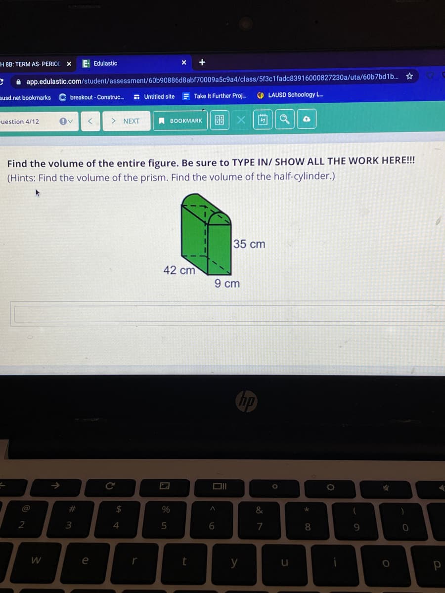 H 8B: TERM AS- PERIOL
E Edulastic
X
A app.edulastic.com/student/assessment/60b90886d8abf70009a5c9a4/class/5f3c1fadc83916000827230a/uta/60b7bd1b. ☆
ausd.net bookmarks
C breakout - Construc.
E Untitled site
Take It Further Proj.
O LAUSD Schoology L.
uestion 4/12
> NEXT
A BOOKMARK
88 X
Find the volume of the entire figure. Be sure to TYPE IN/ SHOW ALL THE WORK HERE!!!
(Hints: Find the volume of the prism. Find the volume of the half-cylinder.)
35 cm
42 cm
9 cm
@
#
24
%
&
2
3
6.
7
8
W
e
t
y
