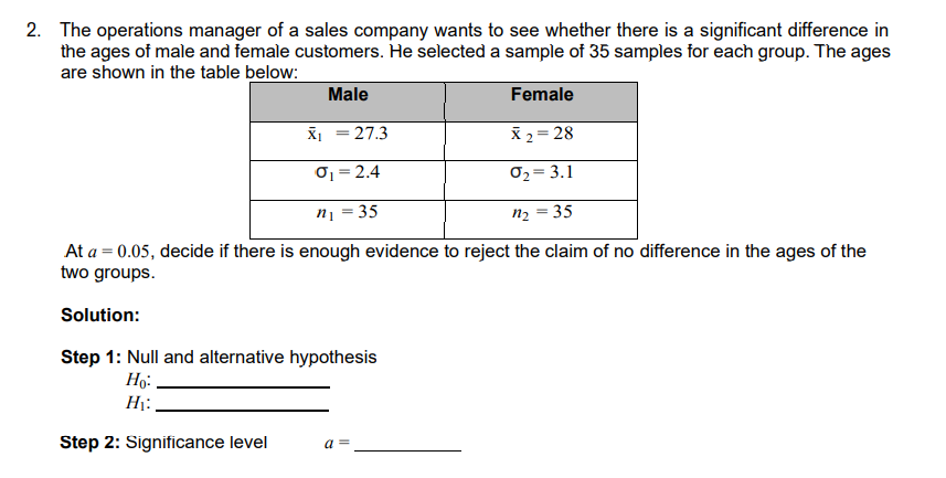 2. The operations manager of a sales company wants to see whether there is a significant difference in
the ages of male and female customers. He selected a sample of 35 samples for each group. The ages
are shown in the table below:
Male
Female
27.3
X 2= 28
||
01 = 2.4
02= 3.1
n¡ = 35
n2 = 35
At a = 0.05, decide if there is enough evidence to reject the claim of no difference in the ages of the
two groups.
Solution:
Step 1: Null and alternative hypothesis
Họ:
Step 2: Significance level
a =
