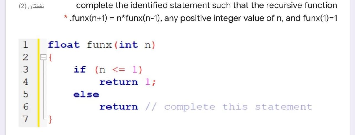 نقطتان )2(
complete the identified statement such that the recursive function
.funx(n+1) = n*funx(n-1), any positive integer value of n, and funx(1)=1
1
float funx (int n)
2 E{
if (n <= 1)
4
return 1;
else
6
return // complete this statement
7
