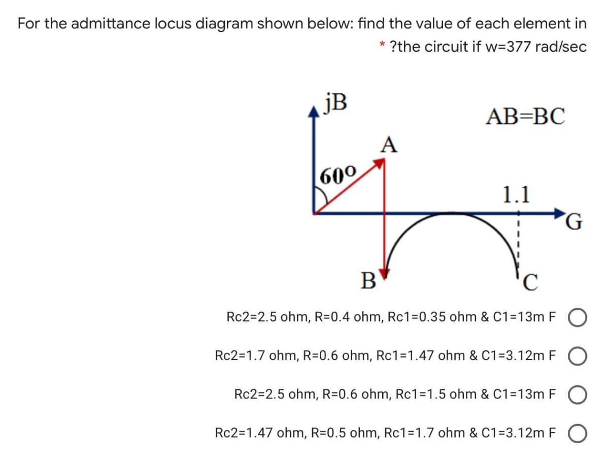 For the admittance locus diagram shown below: find the value of each element in
?the circuit if w=377 rad/sec
jB
AB=BC
А
600
1.1
B
Rc2=2.5 ohm, R=0.4 ohm, Rc1=0.35 ohm & C1=13m FO
Rc2=1.7 ohm, R=0.6 ohm, Rc1=D1.47 ohm & C1=3.12m F O
Rc2=2.5 ohm, R=0.6 ohm, Rc1=D1.5 ohm & C1=13m F
Rc2=1.47 ohm, R=0.5 ohm, Rc1=1.7 ohm & C1=3.12m F O
