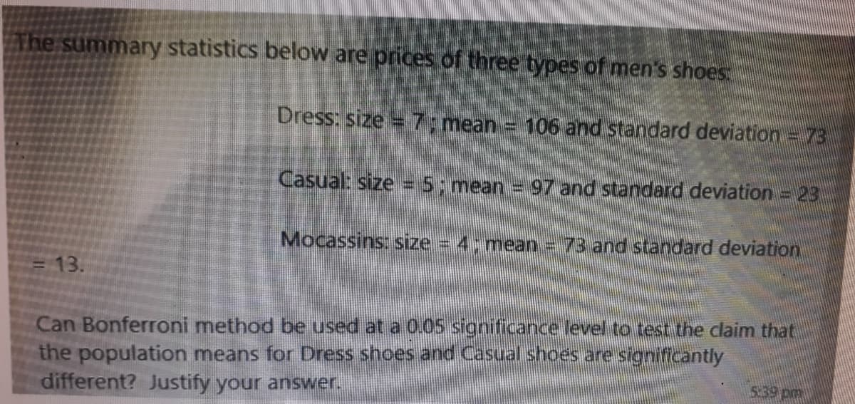 The summary statistics below are prices of three types of men's shoes
Dress: size =7; mean = 106 and standard deviation = 73
Casual: size = 5;mean = 97 and standard deviation = 23
Mocassins: size 4; mean = 73 and standard deviation
3D13.
Can Bonferroni method be used at a 0.05 significance level to test the claim that
the population means for Dress shoes and Casual shoes are significantly
different? Justify your answer.
5:39 pm
