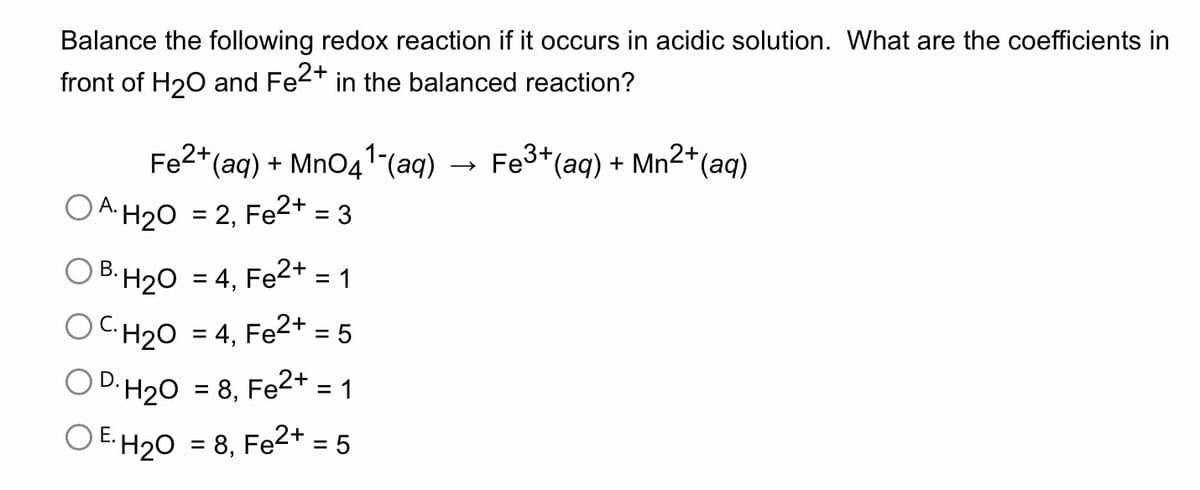 Balance the following redox reaction if it occurs in acidic solution. What are the coefficients in
front of H₂O and Fe2+ in the balanced reaction?
Fe2+ (aq) + MnO4¹-(aq)
OA. H₂O = 2, Fe2+ = 3
OB. H₂O = 4, Fe2+ = 1
C. H₂O
= 4, Fe²+ = 5
OD. H₂0 = 8, Fe2+ = 1
OE.H₂0
= 8,
Fe2+
= 5
+ (aq) + Mn²+ (aq)
Fe3+