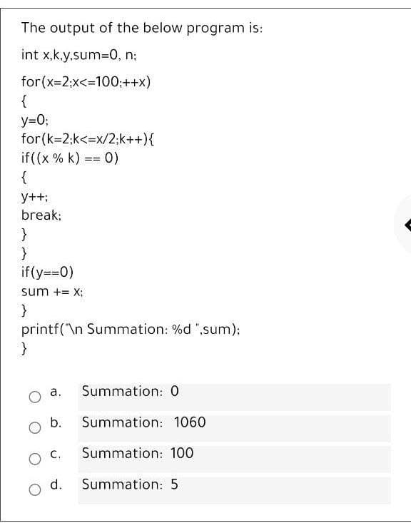 The output of the below program is:
int x,k.y,sum3D0, n:
for (x-2:x<=100;++x)
{
y=0;
for (k=2:k<=x/2:k++){
if((x % k) == 0)
{
%3D%3=
y++;
break;
}
}
if(y==0)
sum += X;
}
printf(\n Summation: %d ",sum);
}
a.
Summation: 0
b.
Summation: 1060
O C.
Summation: 100
d.
Summation: 5
