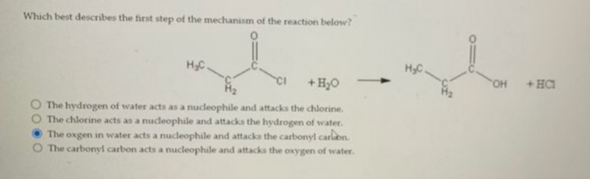 Which best describes the first step of the mechanism of the reaction below?
wh
H₂C.
CI + H₂O
The hydrogen of water acts as a nucleophile and attacks the chlorine.
The chlorine acts as a nucleophile and attacks the hydrogen of water.
The oxgen in water acts a nucleophile and attacks the carbonyl carbon.
O The carbonyl carbon acts a nucleophile and attacks the oxygen of water.
H₂C.
OH + HC