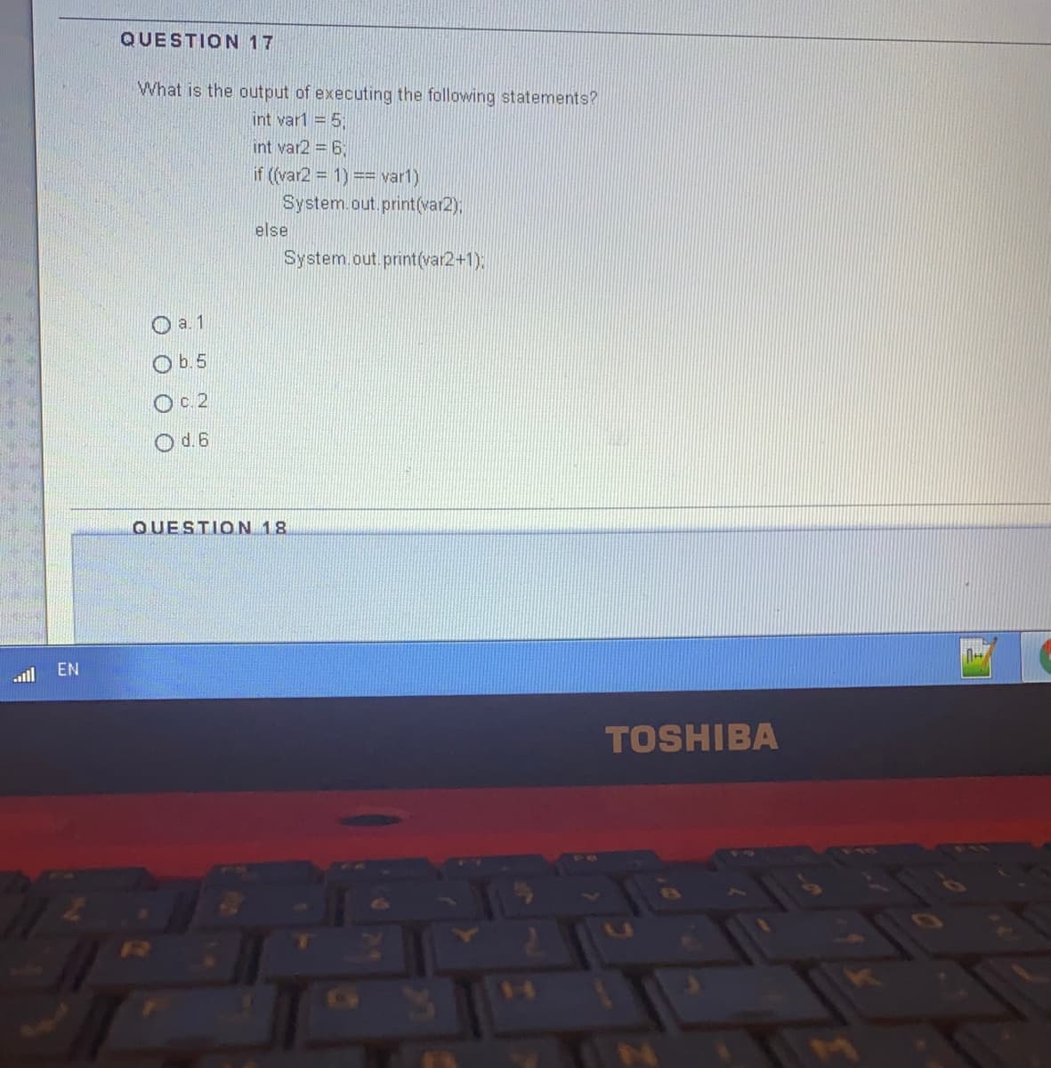 QUESTION 17
What is the output of executing the following statements?
int var1 = 5
int var2 = 6;
if ((var2 = 1) == var1)
System.out.print(var2),
else
System.out.print(var2+1):
O a. 1
Ob.5
O 2
O d. 6
QUESTION 18
all
EN
TOSHIBA
