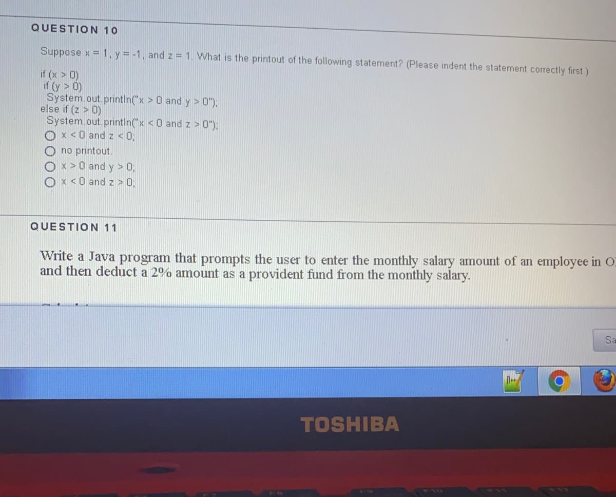 QUESTION 10
Suppose x = 1, y = -1, and z = 1. What is the printout of the following statement? (Please indent the statement correctly first)
if (x > 0)
if (y > 0)
System.out.println("x > 0 and y > 0"),
else if (z > 0)
System.out.printin("x <0 and z > 0"),
Ox <0 and z <0;
O no printout.
Ox >0 and y > 0;
x <0 and z > 0;
QUESTION 11
Write a Java program that prompts the user to enter the monthly salary amount of an employee in O
and then deduct a 2% amount as a provident fund from the monthly salary.
Sa
TOSHIBA
