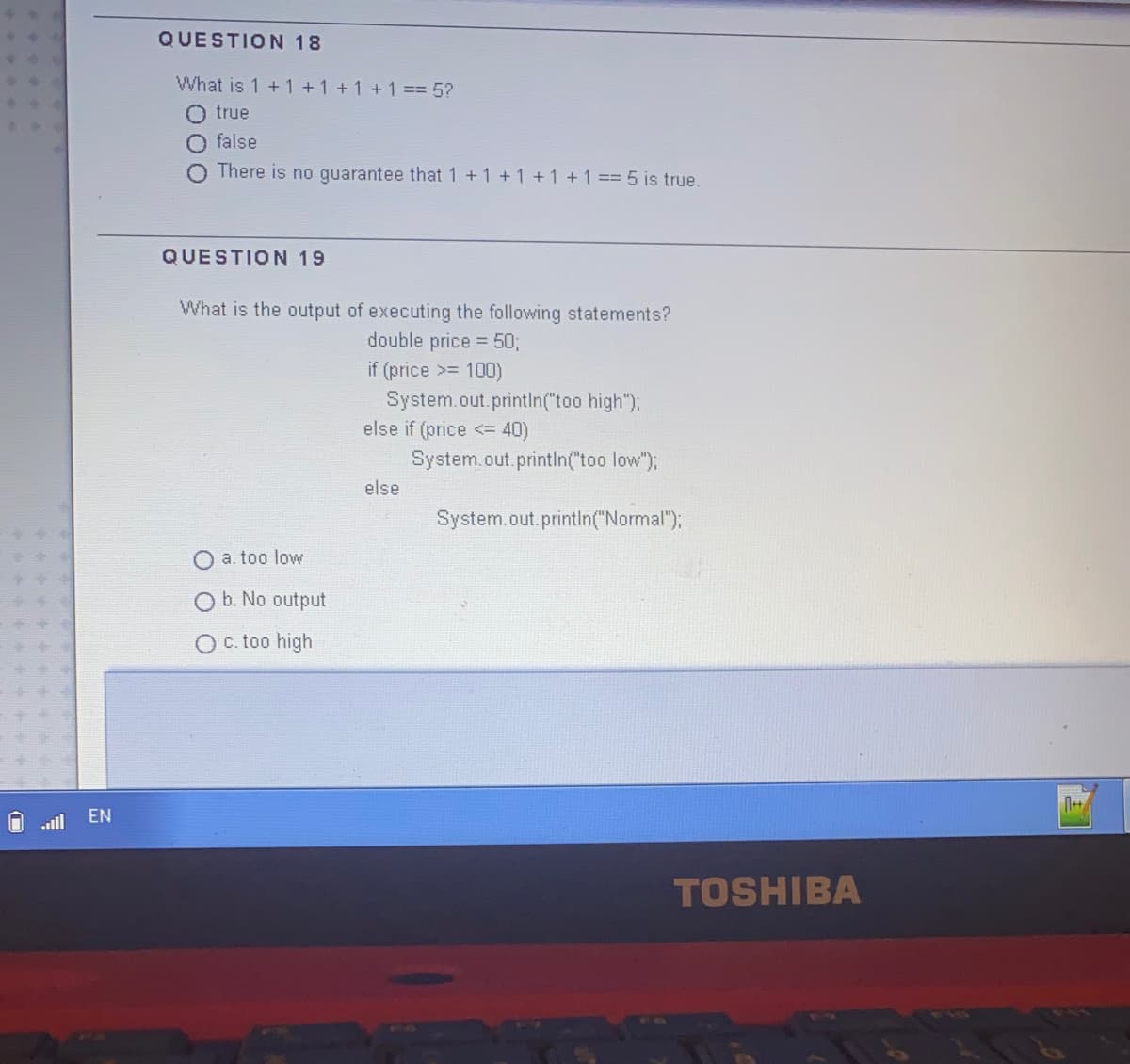 QUESTION 18
What is 1 + 1+1+1 +1 == 5?
true
false
There is no guarantee that 1 +1 +1 +1 +1 == 5 is true.
QUESTION 19
What is the output of executing the following statements?
double price = 50;
if (price >= 100)
System.out.printIn("too high");
else if (price <= 40)
System.out.printIn("too low");
else
System.out.printIn("Normal");
a. too low
O b. No output
O c. too high
EN
.alil
TOSHIBA
