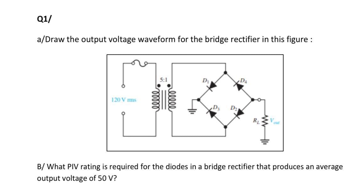 Q1/
a/Draw the output voltage waveform for the bridge rectifier in this figure :
5:1
D4
120 V ms
D2
out
B/ What PIV rating is required for the diodes in a bridge rectifier that produces an average
output voltage of 50 V?
lll
