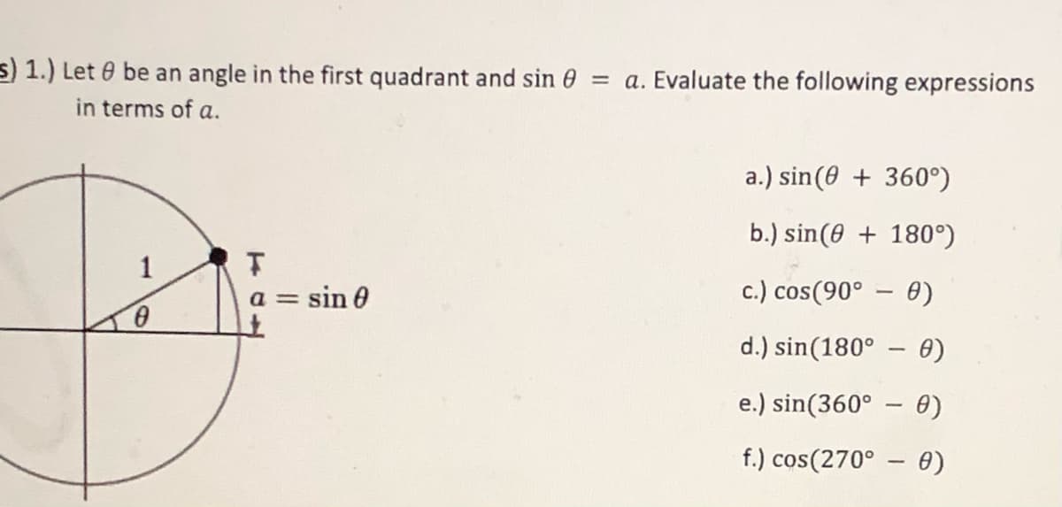 s) 1.) Let 0 be an angle in the first quadrant and sin 0 = a. Evaluate the following expressions
in terms of a.
a.) sin(0 + 360°)
b.) sin(0 + 180°)
1
a = sin 0
c.) cos(90° – 0)
d.) sin(180° – 0)
e.) sin(360° – 0)
f.) cos(270° – 0)
