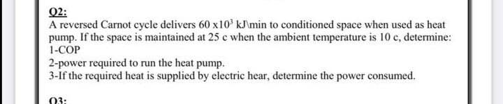 Q2:
A reversed Carnot cycle delivers 60 x10 kJimin to conditioned space when used as heat
pump. If the space is maintained at 25 e when the ambient temperature is 10 c, determine:
1-COP
2-power required to run the heat pump.
3-If the required heat is supplied by electric hear, determine the power consumed.
03:
