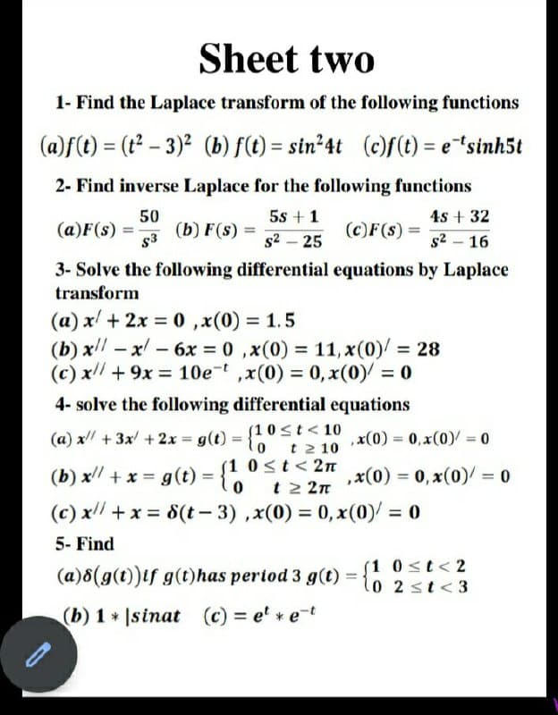 Sheet two
1- Find the Laplace transform of the following functions
(a)f(t) = (t – 3)2 (b) f(t) = sin²4t (c)f(t) = e"sinh5t
2- Find inverse Laplace for the following functions
50
(b) F(s) =
5s + 1
4s + 32
(a)F(s) =
(c)F(s)
%3D
s3
s2 – 25
s2 – 16
-
3- Solve the following differential equations by Laplace
transform
(a) x + 2x = 0 ,x(0) = 1.5
(b) x – x - 6x = 0 ,x(0) = 11, x(0)/ = 28
(c) x/ + 9x = 10e-t ,x(0) = 0, x(0)/ = 0
%3D
%3D
4- solve the following differential equations
(1 0st< 10
t 2 10
(1 0<t<2n
t 2 2n
(a) x + 3x +2x = g(t) = {0
,x(0) = 0, x(0)/ = 0
%3D
(b) x +x = g(t) = {h
(c) x +x = 8(t– 3) ,x(0) = 0, x(0)/ = 0
,x(0) 3D0,x(0)/ = 0
%3D
%3D
5- Find
(a)8(g(t))if g(t)has period 3 g(t)
(1 0<t<2
l0 2 st<3
(b) 1 Isinat (c) = e' * e-t
