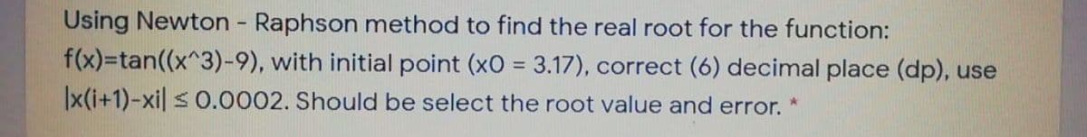 Using Newton Raphson method to find the real root for the function:
f(x)=tan((x^3)-9), with initial point (xO = 3.17), correct (6) decimal place (dp), use
|x(i+1)-xil s 0.0002. Should be select the root value and error.
