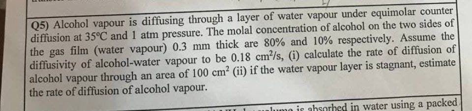 Q5) Alcohol vapour is diffusing through a layer of water vapour under equimolar counter
diffusion at 35°C and 1 atm pressure. The molal concentration of alcohol on the two sides of
the gas film (water vapour) 0.3 mm thick are 80% and 10% respectively. Assume the
diffusivity of alcohol-water vapour to be 0.18 cm/s, (i) calculate the rate of diffusion of
alcohol vapour through an area of 100 cm2 (ii) if the water vapour layer is stagnant, estimate
the rate of diffusion of alcohol vapour.
lume is absorbed in water using a packed
