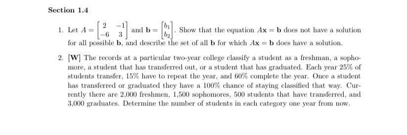 Section 1.4
-1
and b
-6 3
1. Let A =
Show that the equation Ax = b does not have a solution
for all possible b, and describe the set of all b for which Ax = b does have a solution.
2. [W] The records at a particular two-year college classify a student as a freshman, a sopho-
more, a student that has transferred out, or a student that has graduated. Each year 25% of
students transfer, 15% have to repeat the year, and 60% complete the year. Once a student
has transferred or graduated they have a 100% chance of staying classified that way. Cur-
rently there are 2,000 freshmen, 1,500 sophomores, 500 students that have transferred, and
3,000 graduates. Determine the number of students in each category one year from now.
