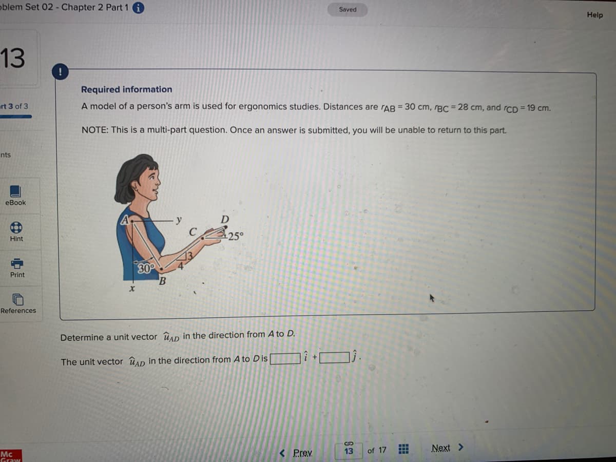 oblem Set 02- Chapter 2 Part 1
Saved
Help
13
Required information
urt 3 of 3
A model of a person's arm is used for ergonomics studies. Distances are rAB = 30 cm, rBC = 28 cm, and rCD = 19 cm.
NOTE: This is a multi-part question. Once an answer is submitted, you will be unable to return to this part.
nts
eBook
Hint
25°
30
Print
References
Determine a unit vector ûAD in the direction from A to D.
The unit vector ûan in the direction from A to Dis
Next >
< Prev
13
of 17
Mc
Graw
