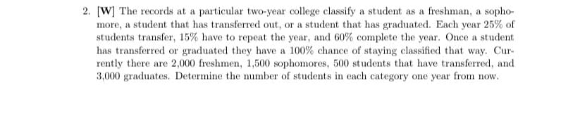 2. [W] The records at a particular two-year college classify a student as a freshman, a sopho-
more, a student that has transferred out, or a student that has graduated. Each year 25% of
students transfer, 15% have to repeat the year, and 60% complete the year. Once a student
has transferred or graduated they have a 100% chance of staying classified that way. Cur-
rently there are 2,000 freshmen, 1,500 sophomores, 500 students that have transferred, and
3,000 graduates. Determine the number of students in each category one year from now.
