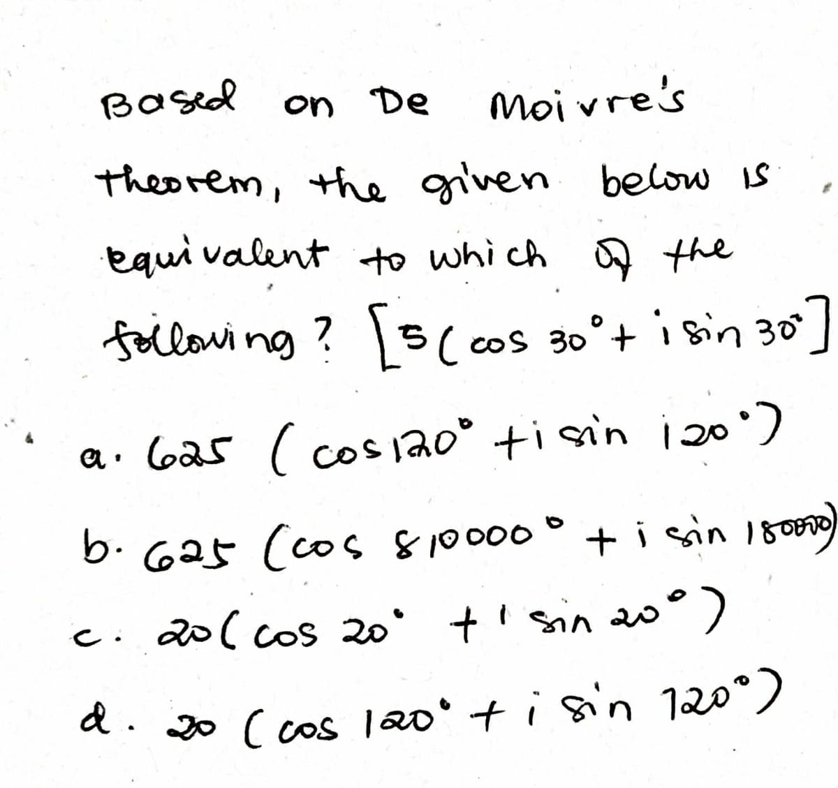 Based
on De
moivre's
theorem, the given below is
equi valent to which Q the
following? 15( cos 30°+ i sin 30
CoS
a. 6a5 ( cos j20° ti sin i20)
b. 625 (cos 810000° + i sin 18000)
c. 20( cos 20° +' sin 20
a. 0 ( cos |20°+isin 120°)
