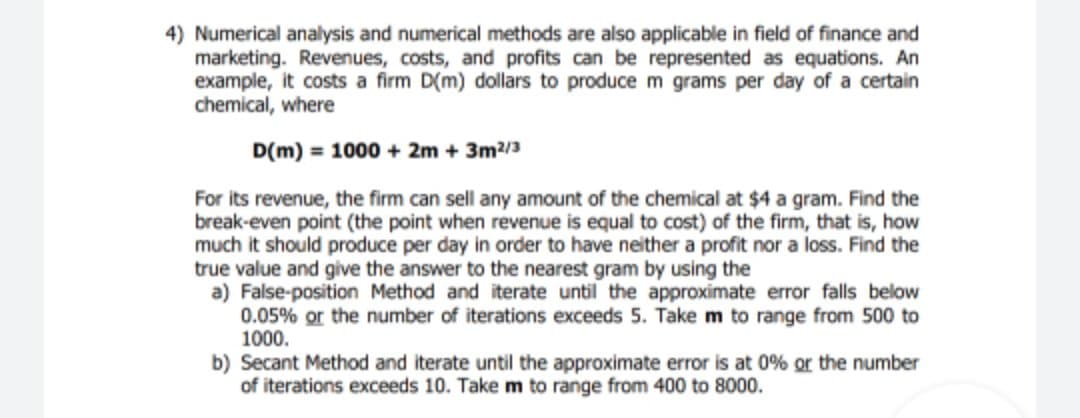 4) Numerical analysis and numerical methods are also applicable in field of finance and
marketing. Revenues, costs, and profits can be represented as equations. An
example, it costs a firm D(m) dollars to produce m grams per day of a certain
chemical, where
D(m) = 1000 + 2m + 3m?/3
For its revenue, the firm can sell any amount of the chemical at $4 a gram. Find the
break-even point (the point when revenue is equal to cost) of the firm, that is, how
much it should produce per day in order to have neither a profit nor a loss. Find the
true value and give the answer to the nearest gram by using the
a) False-position Method and iterate until the approximate error falls below
0.05% or the number of iterations exceeds 5. Take m to range from 500 to
1000.
b) Secant Method and iterate until the approximate error is at 0% or the number
of iterations exceeds 10. Take m to range from 400 to 8000.
