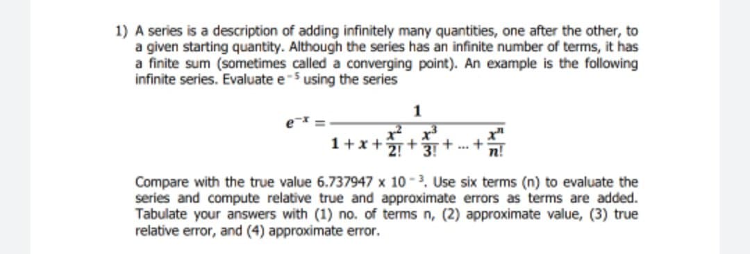 1) A series is a description of adding infinitely many quantities, one after the other, to
a given starting quantity. Although the series has an infinite number of terms, it has
a finite sum (sometimes called a converging point). An example is the following
infinite series. Evaluate e-5 using the series
1
x3
2!
3!
1+x+
n!
Compare with the true value 6.737947 x 10-3, Use six terms (n) to evaluate the
series and compute relative true and approximate errors as terms are added.
Tabulate your answers with (1) no. of terms n, (2) approximate value, (3) true
relative error, and (4) approximate error.
