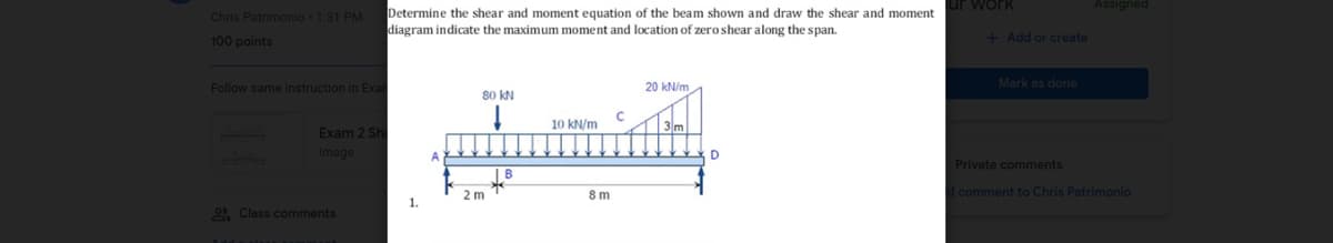 Chris Patrimonio - 1:31 PM
100 points
Follow same instruction in Exar
Exam 2 Shi
Image
1
Class comments
Determine the shear and moment equation of the beam shown and draw the shear and moment
diagram indicate the maximum moment and location of zero shear along the span.
20 kN/m
80 KN
10 kN/m
IB
1.
A
2 m
8m
с
D
ir work
+ Add or create
Mark as done
Private comments
d comment to Chris Patrimonio