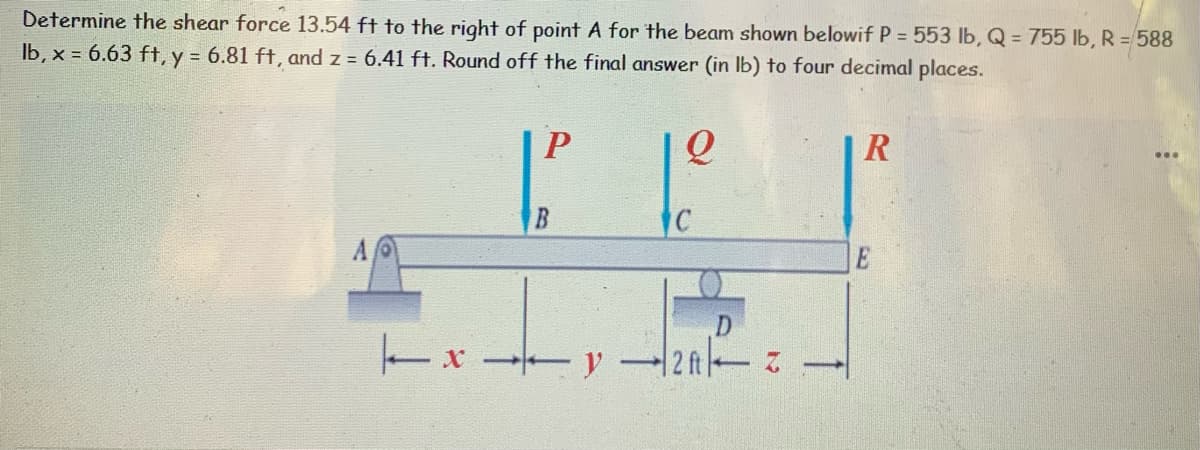 Determine the shear force 13.54 ft to the right of point A for the beam shown belowif P = 553 lb, Q = 755 lb, R = 588
lb, x = 6.63 ft, y = 6.81 ft, and z = 6.41 ft. Round off the final answer (in lb) to four decimal places.
P
R
1² 1² 1²
C
2ft-Z
xy