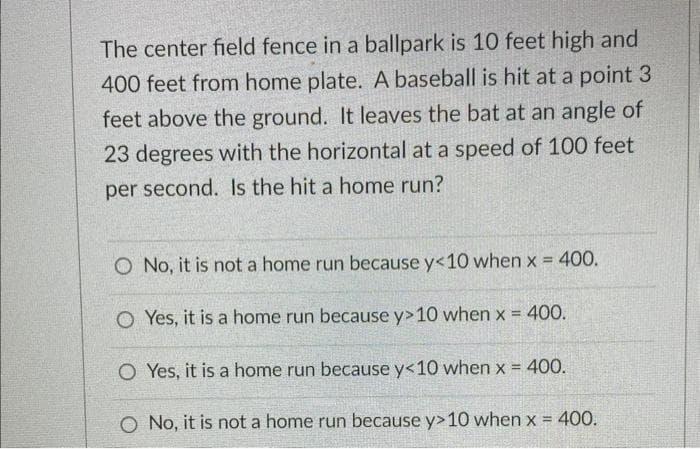 The center field fence in a ballpark is 10 feet high and
400 feet from home plate. A baseball is hit at a point 3
feet above the ground. It leaves the bat at an angle of
23 degrees with the horizontal at a speed of 100 feet
per second. Is the hit a home run?
O No, it is not a home run because y<10 when x = 400.
O Yes, it is a home run because y> 10 when x = 400.
O Yes, it is a home run because y<10 when x = 400.
O No, it is not a home run because y>10 when x = 400.