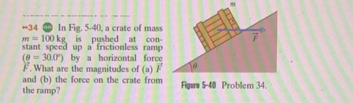 34 00 In Fig. 5-40, a crate of mass
m= 100 kg
is
pushed
(0= =
at con-
stant speed up a frictionless ramp
30.0°) by a horizontal force
F. What are the magnitudes of (a) F
and (b) the force on the crate from
the ramp?
m
15
Figure 5-40 Problem 34.