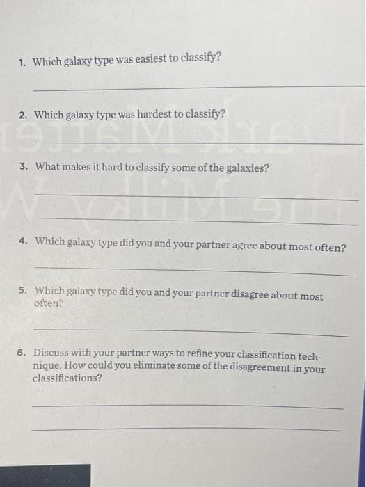 1. Which galaxy type was easiest to classify?
2. Which galaxy type was hardest to classify?
19TTS
Sie
3. What makes it hard to classify some of the galaxies?
M
4. Which galaxy type did you and your partner agree about most often?
5. Which galaxy type did you and your partner disagree about most
often?
6. Discuss with your partner ways to refine your classification tech-
nique. How could you eliminate some of the disagreement in your
classifications?