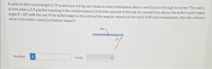 A uniform thin rod of length 0.79 m and mass 4.8 kg can rotate in a horizontal plane about a vertical axis through its center. The rod is
at rest when a 3.9 g bullet traveling in the rotation plane is fired into one end of the rod. As viewed from above, the bullet's path makes
angle = 60° with the rod. If the bullet lodges in the rod and the angular velocity of the rod is 9.00 rad/s immediately after the collision,
what is the bullet's speed just before impact?
Number
Units
Axis