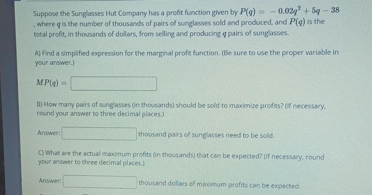 Suppose the Sunglasses Hut Company has a profit function given by P(g) = – 0.02q + 5q – 38
where q is the number of thousands of pairs of sunglasses sold and produced, and P(q) is the
total profit, in thousands of dollars, from selling and producing q pairs of sunglasses.
A) Find a simplified expression for the marginal profit function. (Be sure to use the proper variable in
your answer.)
MP(q) =
B) How many pairs of sunglasses (in thousands) should be sold to maximize profits? (If necessary,
round your answer to three decimal places.)
Answer:
thousand pairs of sunglasses need to be sold.
C) What are the actual maximum profits (in thousands) that can be expected? (If necessary, round
your answer to three decimal places.)
Answer:
thousand dollars of maximum profits can be expected.
