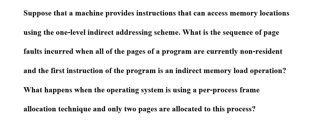 Suppose that a machine provides instructions that can access memory locations
using the one-level indirect addressing scheme. What is the sequence of page
faults incurred when all of the pages of a program are currently non-resident
and the first instruction of the program is an indirect memory load operation?
What happens when the operating system is using a per-process frame
allocation technique and only two pages are allocated to this process?