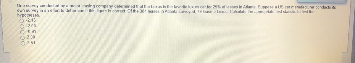One survey conducted by a major leasing company determined that the Lexus is the favorite luxury car for 25% of leases in Atlanta. Suppose a US car manufacturer conducts its
own survey in an effort to determine if this figure is correct. Of the 384 leases in Atlanta surveyed, 79 lease a Lexus. Calculate the appropriate test statistic to test the
hypotheses,
O -2.15
O -2.00
O -0.91
O 2.00
O 2.51
