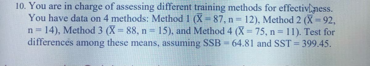 10. You are in charge of assessing different training methods for effectivness.
You have data on 4 methods: Method 1 (X = 87, n = 12), Method 2 (X = 92,
n = 14), Method 3 (X 88, n = 15), and Method 4 (X = 75, n = 11). Test for
differences among these means, assuming SSB = 64.81 and SST = 399.45.
%3D
