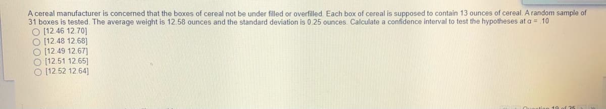 A cereal manufacturer is concerned that the boxes of cereal not be under filled or overfilled. Each box of cereal is supposed to contain 13 ounces of cereal. A random sample of
31 boxes is tested. The average weight is 12.58 ounces and the standard deviation is 0.25 ounces. Calculate a confidence interval to test the hypotheses at a = .10
O (12.46 12.70]
O [12.48 12.68]
O [12.49 12.67]
O [12.51 12.65]
O [12.52 12.64]
