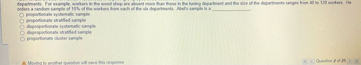 departments. For example, workers in the wood shop are absent more than those in the tuning department and the size of the departments ranges from 40 to 120 workers. He
orders a random sample of 10% of the workers from each of the six departments. Abel's sample is a
O proportionate systematic sample
O proportionate stratified sample
O disproportionate systematic sample
O disproportionate stratified sample
O proportionate cluster sample
A Moving to another question will save this response.
K < Question 2 of 25 > »
