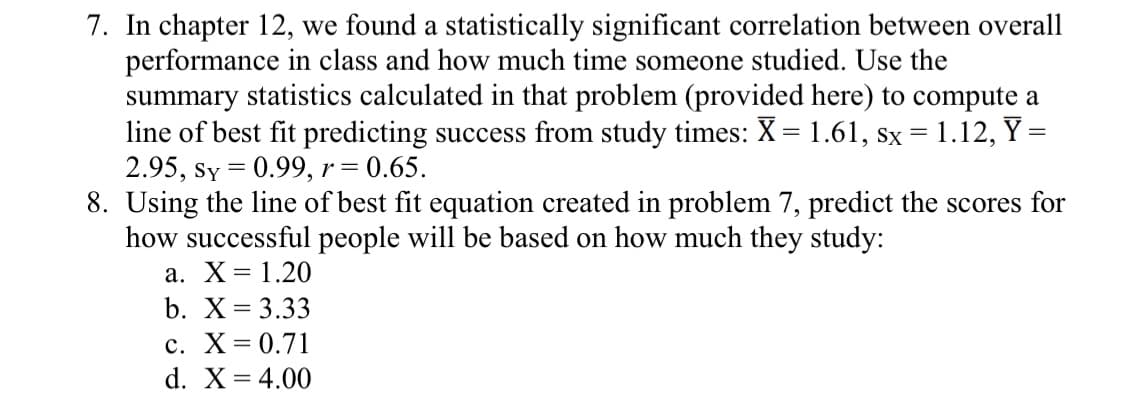 7. In chapter 12, we found a statistically significant correlation between overall
performance in class and how much time someone studied. Use the
summary statistics calculated in that problem (provided here) to compute a
line of best fit predicting success from study times: X = 1.61, sx =1.12, Y =
2.95, sy = 0.99, r = 0.65.
8. Using the line of best fit equation created in problem 7, predict the scores for
how successful people will be based on how much they study:
а. Х3D 1.20
%3D
b. X= 3.33
с. Х%3D0.71
d. X= 4.00
